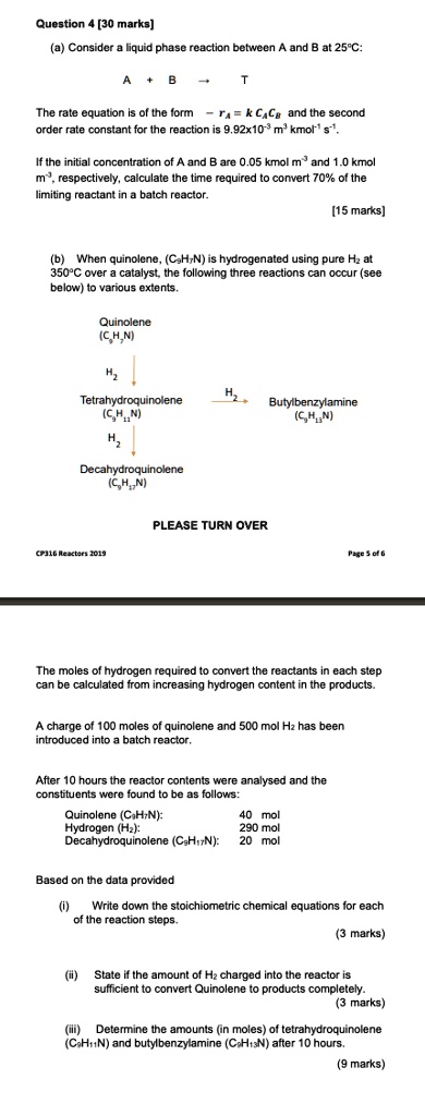 Question 4 [30 marks]

(a) Consider a liquid phase reaction between A and B at 25°C:

A + B ? T

The rate equation is of the form ? rA = k CA CB and the second order rate constant for the reaction is 9.92x10?³ m³ kmol?¹ s?¹.

If the initial concentration of A and B are 0.05 kmol m?³ and 1.0 kmol m?³, respectively, calculate the time required to convert 70% of the limiting reactant in a batch reactor.
[15 marks]

(b) When quinolene, (C?H?N) is hydrogenated using pure H? at 350°C over a catalyst, the following three reactions can occur (see below) to various extents.

Quinolene (C?H?N)
? H?
Tetrahydroquinolene (C?H??N) ? H? ? Butylbenzylamine (C?H??N)
? H?
Decahydroquinolene (C?H??N)

The moles of hydrogen required to convert the reactants in each step can be calculated from increasing hydrogen content in the products.

A charge of 100 moles of quinolene and 500 mol H? has been introduced into a batch reactor.

After 10 hours the reactor contents were analysed and the constituents were found to be as follows:
Quinolene (C?H?N): 40 mol
Hydrogen (H?): 290 mol
Decahydroquinolene (C?H??N): 20 mol

Based on the data provided

(i) Write down the stoichiometric chemical equations for each of the reaction steps.
(3 marks)

(ii) State if the amount of H? charged into the reactor is sufficient to convert Quinolene to products completely.
(3 marks)

(iii) Determine the amounts (in moles) of tetrahydroquinolene (C?H??N) and butylbenzylamine (C?H??N) after 10 hours.
(9 marks)