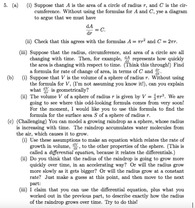 5. (a) (i) Suppose that A is the area of a circle of radius r, and C is the circumference. Without using the formulas for A and C, yse a diagram to argue that we must have (dA)/(dr) = C.
(ii) Check that this agrees with the formulas A = π r^2 and C = 2π r.
(iii) Suppose that the radius, circumference, and area of a circle are all changing with time. Then, for example, (dA)/(dt) represents how quickly the area is changing with respect to time. (Think this through!) Find a formula for rate of change of area, in terms of C and (dr)/(dt).
(b) (i) Suppose that V is the volume of a sphere of radius r. Without using the formula for V, (I'm not assuming you know it!), can you explain what (dV)/(dr) is geometrically?
(ii) The volume V of a sphere of radius r is given by V = (4)/(3)π r^3. We are going to see where this odd-looking formula comes from very soon! For the moment, I would like you to use this formula to find the formula for the surface area S of a sphere of radius r.
(c) (Challenging) You can model a growing raindrop as a sphere, whose radius is increasing with time. The raindrop accumulates water molecules from the air, which causes it to grow.
(i) Use these assumptions to make an equation which relates the rate of growth in volume, (dV)/(dt), to the other properties of the sphere. (This is called a differential equation, because it relates the differentials.)
(ii) Do you think that the radius of the raindrop is going to grow more quickly over time, in an accelerating way? Or will the radius grow more slowly as it gets bigger? Or will the radius grow at a constant rate? Just make a guess at this point, and then move to the next part:
(iii) I claim that you can use the differential equation, plus what you worked out in the previous part, to describe exactly how the radius of the raindrop grows over time. Try to do this!