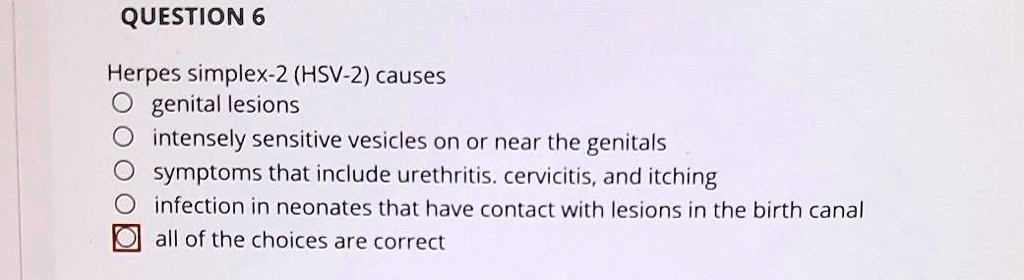 QUESTION 6

Herpes simplex-2 (HSV-2) causes
genital lesions
intensely sensitive vesicles on or near the genitals
symptoms that include urethritis, cervicitis, and itching
infection in neonates that have contact with lesions in the birth canal
all of the choices are correct