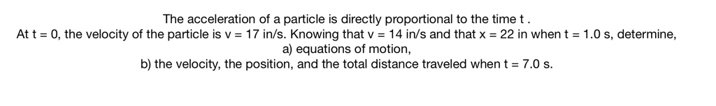 The acceleration of a particle is directly proportional to the time t.
At t = 0, the velocity of the particle is v = 17 in/s. Knowing that v = 14 in/s and that x = 22 in when t = 1.0 s, determine,
a) equations of motion,
b) the velocity, the position, and the total distance traveled when t = 7.0 s.