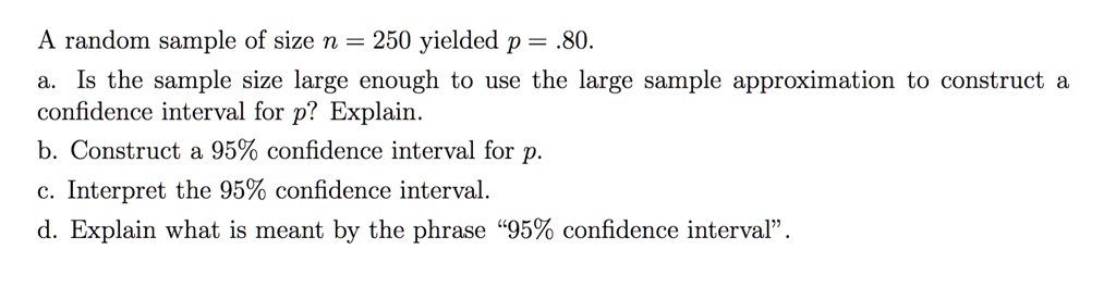 A random sample of size n = 250 yielded p = .80.
a. Is the sample size large enough to use the large sample approximation to construct a confidence interval for p? Explain.
b. Construct a 95% confidence interval for p.
c. Interpret the 95% confidence interval.
d. Explain what is meant by the phrase "95% confidence interval".