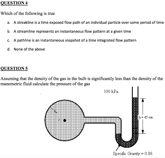 QUESTION 4
Which of the following is true
a. A streakline is a time exposed flow path of an individual particle over some period of time
b. A streamline represents an instantaneous flow pattern at a given time
c. A pathline is an instantaneous snapshot of a time integrated flow pattern
d. None of the above
QUESTION 5
Assuming that the density of the gas in the bulb is significantly less than the density of the
manometric fluid calculate the pressure of the gas
100 kPa
h=45 cm
Specific Gravity = 0.86