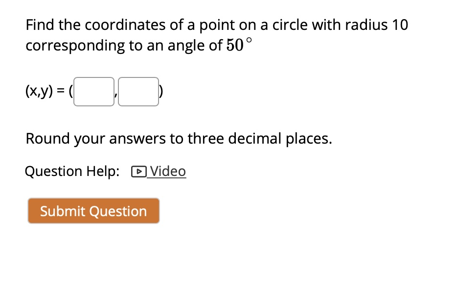 Find the coordinates of a point on a circle with radius 10
corresponding to an angle of 50°

(x,y) = ( , )

Round your answers to three decimal places.