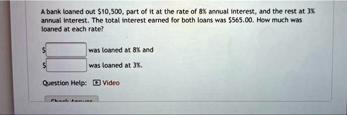 A bank loaned out 10,500, part of it at the rate of 8% annual interest, and the rest at 3% annual interest. The total interest earned for both loans was $565.00. How much was loaned at each rate?
was loaned at 8% and
was loaned at 3%.