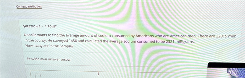 Content attribution
QUESTION 6 · 1 POINT
Norville wants to find the average amount of sodium consumed by Americans who are American men. There are 22015 men
in the county. He surveyed 1456 and calculated the average sodium consumed to be 2321 milligrams.
How many are in the Sample?
Provide your answer below:
 