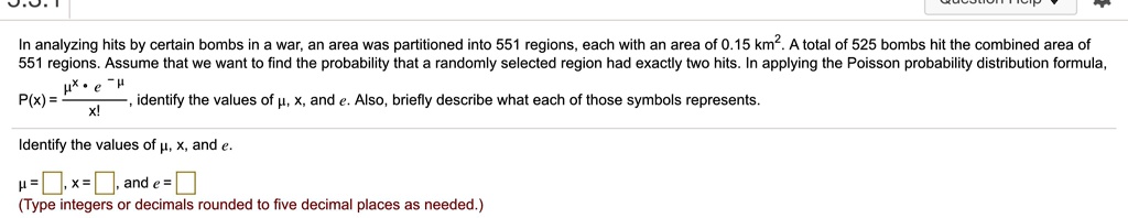 In analyzing hits by certain bombs in a war, an area was partitioned into 551 regions, each with an area of 0.15 km². A total of 525 bombs hit the combined area of 551 regions. Assume that we want to find the probability that a randomly selected region had exactly two hits. In applying the Poisson probability distribution formula, P(x) = (?^x ? e^-?) / x!, identify the values of ?, x, and e. Also, briefly describe what each of those symbols represents.
Identify the values of ?, x, and e.
? = , x = , and e = 
(Type integers or decimals rounded to five decimal places as needed.)