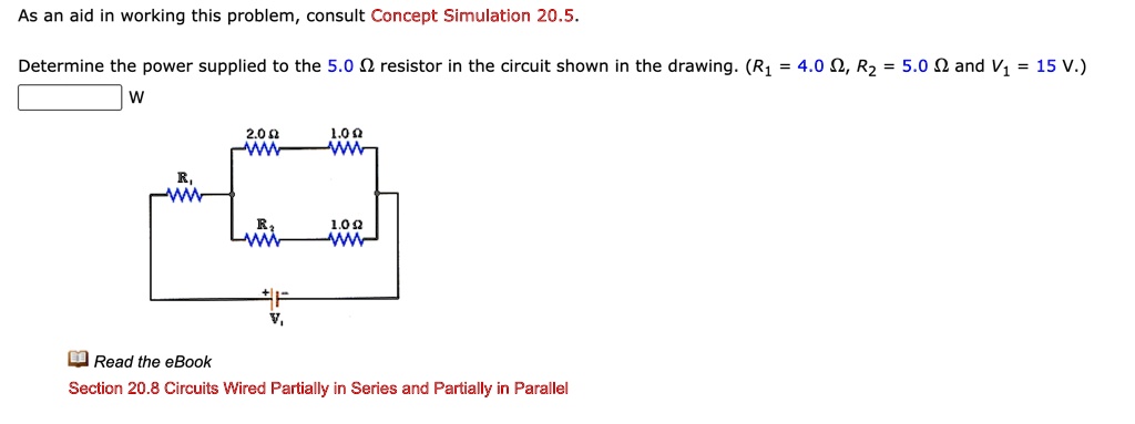 As an aid in working this problem, consult Concept Simulation 20.5.

Determine the power supplied to the 5.0 ? resistor in the circuit shown in the drawing. (R1 = 4.0 ?, R2 = 5.0 ? and V1 = 15 V.)

W

Read the eBook
Section 20.8 Circuits Wired Partially in Series and Partially in Parallel