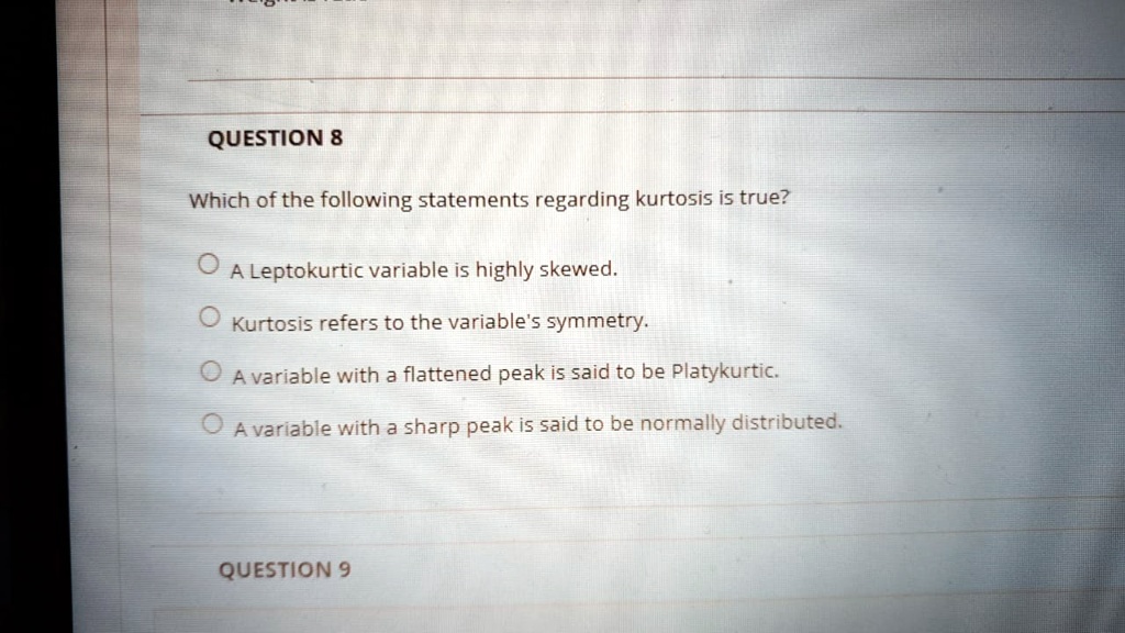 Which of the following statements regarding kurtosis is true?

A Leptokurtic variable is highly skewed.
Kurtosis refers to the variable's symmetry.
A variable with a flattened peak is said to be Platykurtic.
A variable with a sharp peak is said to be normally distributed.