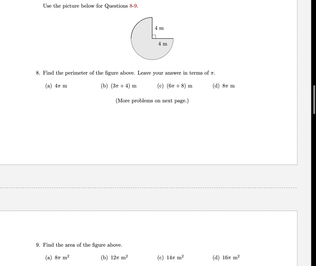 Use the picture below for Questions 8-9.
4 m
4 m
8. Find the perimeter of the figure above. Leave your answer in terms of π.
(a) 4π m
(b) (3π + 4) m
(c) (6π + 8) m
(d) 8π m
(More problems on next page.)
9. Find the area of the figure above.
(a) 8π m^2
(b) 12π m^2
(c) 14π m^2
(d) 16π m^2