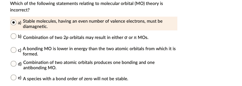 Which of the following statements relating to molecular orbital (MO) theory is incorrect?
a) Stable molecules, having an even number of valence electrons, must be diamagnetic.
b) Combination of two 2p orbitals may result in either ? or ? MOs.
c) A bonding MO is lower in energy than the two atomic orbitals from which it is formed.
d) Combination of two atomic orbitals produces one bonding and one antibonding MO.
e) A species with a bond order of zero will not be stable.