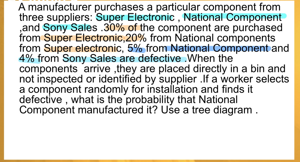 A manufacturer purchases a particular component from three suppliers: Super Electronic, National Component ,and Sony Sales .30% of the component are purchased from Super Electronic, 20% from National components from Super electronic, 5% from National Component and 4% from Sony Sales are defective .When the components arrive, they are placed directly in a bin and not inspected or identified by supplier .If a worker selects a component randomly for installation and finds it defective, what is the probability that National Component manufactured it? Use a tree diagram.
