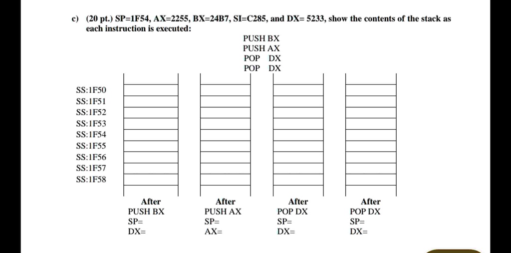 c) (20 pt.) SP=1F54, AX=2255, BX=24B7, SI=C285, and DX= 5233, show the contents of the stack as
each instruction is executed:
PUSH BX
PUSH AX
POP DX
POP DX
SS:1F50
SS:1F51
SS:1F52
SS:1F53
SS:1F54
SS:1F55
SS:1F56
SS:1F57
SS:1F58
After
After
After
After
PUSH BX
PUSH AX
POP DX
POP DX
SP=
SP=
SP=
SP=
DX=
AX=
DX=
DX=