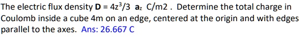 The electric flux density D = 4z^3/3 az  C/m^2. Determine the total charge in Coulomb inside a cube 4m on an edge, centered at the origin and with edges parallel to the axes. Ans: 26.667 C