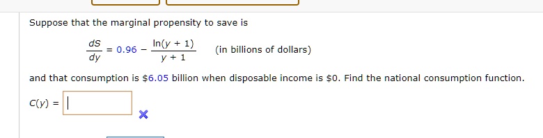 Suppose that the marginal propensity to save is
dS/dy = 0.96 - ln(y + 1) / (y + 1) (in billions of dollars)
and that consumption is 6.05 billion when disposable income is0. Find the national consumption function.
C(y) =