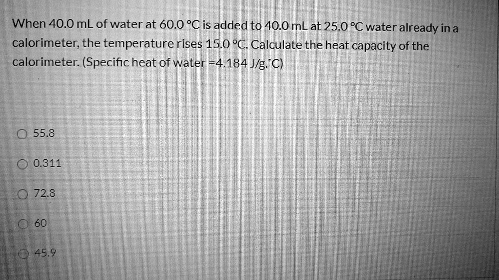 When 40.0 mL of water at 60.0 °C is added to 40.0 mL at 25.0 °C water already in a calorimeter, the temperature rises 15.0 °C. Calculate the heat capacity of the calorimeter. (Specific heat of water =4.184 J/g.°C)

55.8
0.311
72.8
60
45.9