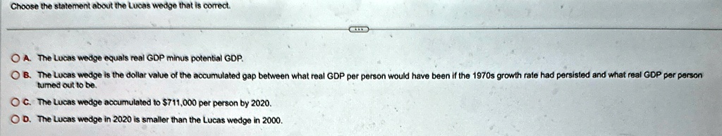 Choose the statement about the Lucas wedge that is correct.
A. The Lucas wedge equals real GDP minus potential GDP.
B. The Lucas wedge is the dollar value of the accumulated gap between what real GDP per person would have been if the 1970s growth rate had persisted and what real GDP per person
turned out to be.
C. The Lucas wedge accumulated to 711,000 per person by 2020.
D. The Lucas wedge in 2020 is smaller than the Lucas wedge in 2000.