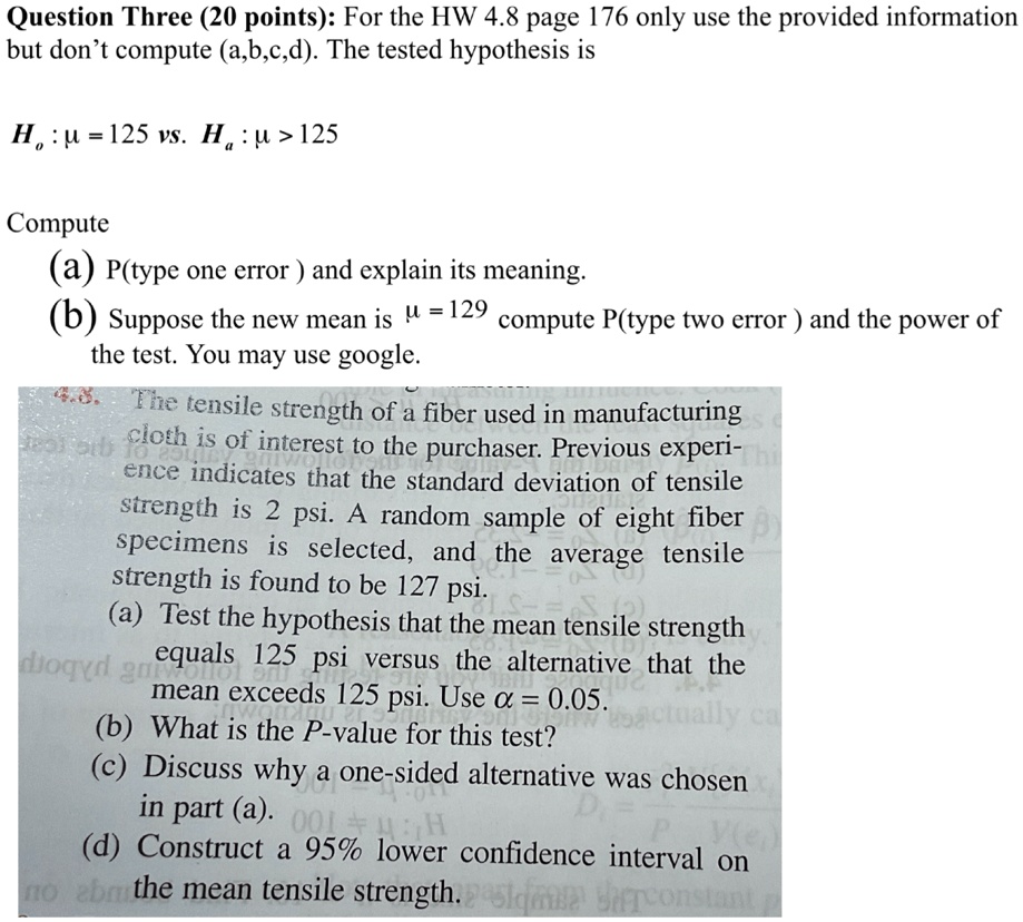 Question Three (20 points): For the HW 4.8 page 176 only use the provided information
but don't compute (a,b,c,d). The tested hypothesis is
H0: μ = 125 vs. Ha: μ > 125
Compute
(a) P(type one error ) and explain its meaning.
(b) Suppose the new mean is μ = 129 compute P(type two error ) and the power of
the test. You may use google.
4.3. The tensile strength of a fiber used in manufacturing
cloth is of interest to the purchaser. Previous experi-
ence indicates that the standard deviation of tensile
strength is 2 psi. A random sample of eight fiber
specimens is selected, and the average tensile
strength is found to be 127 psi.
(a) Test the hypothesis that the mean tensile strength
equals 125 psi versus the alternative that the
mean exceeds 125 psi. Use α = 0.05.
(b) What is the P-value for this test?
(c) Discuss why a one-sided alternative was chosen
in part (a).
(d) Construct a 95% lower confidence interval on
the mean tensile strength.