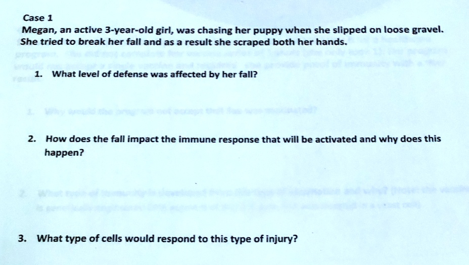 Case 1
Megan, an active 3-year-old girl, was chasing her puppy when she slipped on loose gravel.
She tried to break her fall and as a result she scraped both her hands.
1. What level of defense was affected by her fall?
2. How does the fall impact the immune response that will be activated and why does this
happen?
3. What type of cells would respond to this type of injury?