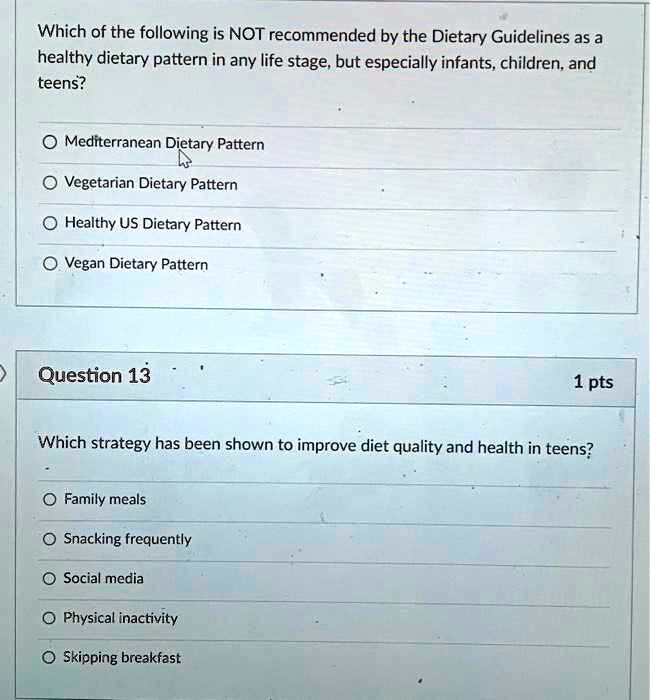 Which of the following is NOT recommended by the Dietary Guidelines as a
healthy dietary pattern in any life stage, but especially infants, children, and
teens?

Mediterranean Dietary Pattern
Vegetarian Dietary Pattern
Healthy US Dietary Pattern
Vegan Dietary Pattern

Question 13
1 pts

Which strategy has been shown to improve diet quality and health in teens?

Family meals
Snacking frequently
Social media
Physical inactivity
Skipping breakfast