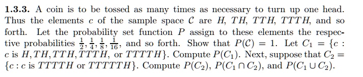 1.3.3. A coin is to be tossed as many times as necessary to turn up one head. Thus the elements c of the sample space C are H, TH, TTH, TTTH, and so forth. Let the probability set function P assign to these elements the respective probabilities 1/2, 1/4, 1/8, 1/16, and so forth. Show that P(C) = 1. Let C1 = c : c is H, TH, TTH, TTTH, or TTTTH. Compute P(C1). Next, suppose that C2 = c : c is TTTTH or TTTTTH. Compute P(C2), P(C1 ? C2), and P(C1 ? C2).