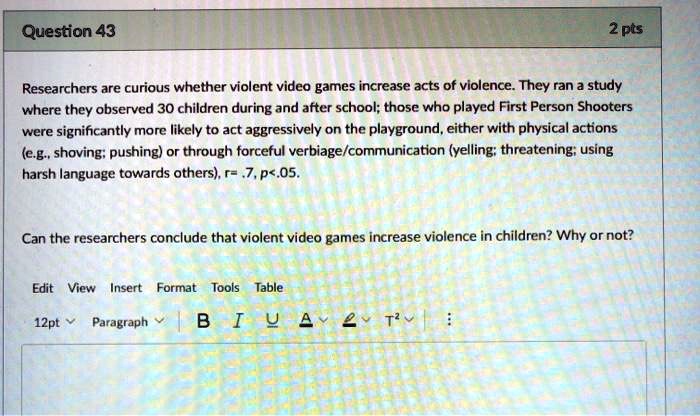 Researchers are curious whether violent video games increase acts of violence. They ran a study where they observed 30 children during and after school; those who played First Person Shooters were significantly more likely to act aggressively on the playground, either with physical actions (e.g., shoving; pushing) or through forceful verbiage/communication (yelling; threatening; using harsh language towards others), r= .7, p<.05.

Can the researchers conclude that violent video games increase violence in children? Why or not?