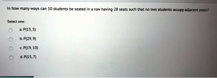 In how many ways can 10 students be seated in a row having 28 seats such that no two students occupy adjacent seats?

Select one:
a. P(13, 5)
b. P(29, 9)
c. P(19, 10)
d. P(15, 7)