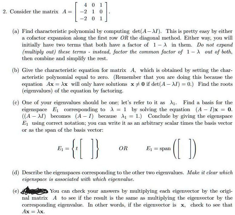 2. Consider the matrix A = [ 4 0 1; -2 1 0; -2 0 1 ].

(a) Find characteristic polynomial by computing det(A - ?I). This is pretty easy by either a cofactor expansion along the first row OR the diagonal method. Either way, you will initially have two terms that both have a factor of 1 - ? in them. Do not expand (multiply out) these terms - instead, factor the common factor of 1 - ? out of both, then combine and simplify the rest.

(b) Give the characteristic equation for matrix A, which is obtained by setting the characteristic polynomial equal to zero. (Remember that you are doing this because the equation Ax = ?x will only have solutions x ? 0 if det(A - ?I) = 0.) Find the roots (eigenvalues) of the equation by factoring.

(c) One of your eigenvalues should be one; let's refer to it as ?1. Find a basis for the eigenspace E1 corresponding to ? = 1 by solving the equation (A - I)x = 0. ((A - ?I) becomes (A - I) because ?1 = 1.) Conclude by giving the eigenspace E1 using correct notation; you can write it as an arbitrary scalar times the basis vector or as the span of the basis vector:

E1 =  t [ ]  OR E1 = span ([ ])

(d) Describe the eigenspaces corresponding to the other two eigenvalues. Make it clear which eigenspace is associated with which eigenvalue.

(e) You can check your answers by multiplying each eigenvector by the original matrix A to see if the result is the same as multiplying the eigenvector by the corresponding eigenvalue. In other words, if the eigenvector is x, check to see that Ax = ?x.