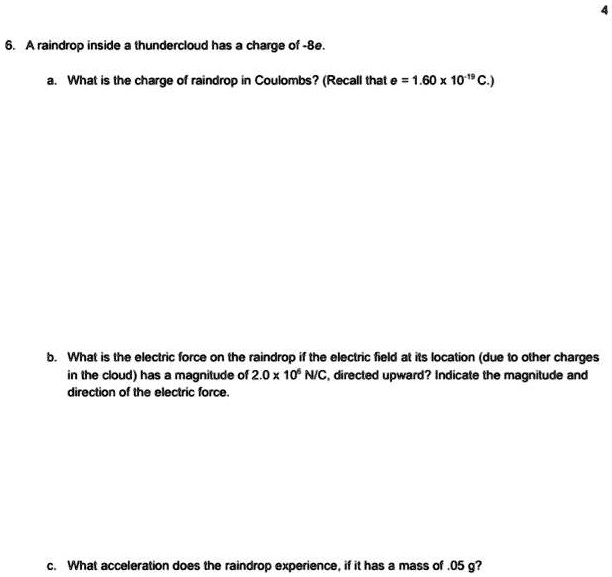 6. A raindrop inside a thundercloud has a charge of -8e.

a. What is the charge of raindrop in Coulombs? (Recall that e = 1.60 x 10-19 C.)

b. What is the electric force on the raindrop if the electric field at its location (due to other charges in the cloud) has a magnitude of 2.0 x 106 N/C, directed upward? Indicate the magnitude and direction of the electric force.

c. What acceleration does the raindrop experience, if it has a mass of .05 g?