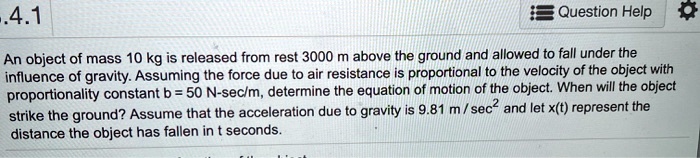 An object of mass 10 kg is released from rest 3000 m above the ground and allowed to fall under the influence of gravity. Assuming the force due to air resistance is proportional to the velocity of the object with proportionality constant b = 50 N-sec/m, determine the equation of motion of the object. When will the object strike the ground? Assume that the acceleration due to gravity is 9.81 m / sec² and let x(t) represent the distance the object has fallen in t seconds.