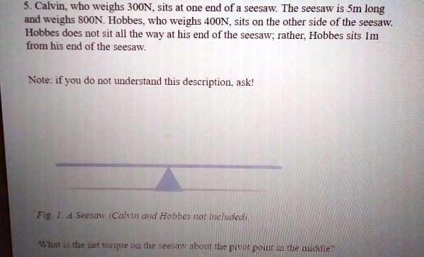 5. Calvin, who weighs 300N, sits at one end of a seesaw. The seesaw is 5m long and weighs 800N. Hobbes, who weighs 400N, sits on the other side of the seesaw. Hobbes does not sit all the way at his end of the seesaw; rather, Hobbes sits 1m from his end of the seesaw.

Note: if you do not understand this description, ask!

Fig 1. A Seesaw (Calvin and Hobbes not included)

What is the net torque on the seesaw about the pivot point in the middle?