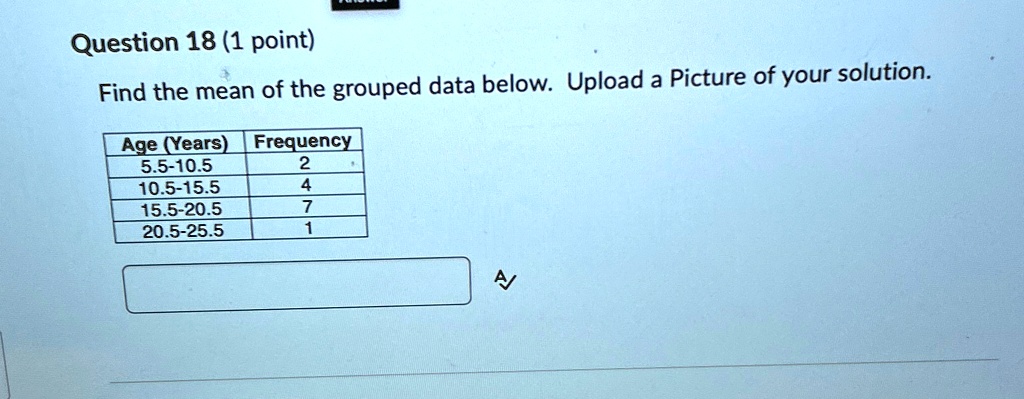 Question 18 (1 point)
Find the mean of the grouped data below. Upload a Picture of your solution.
Age (Years) Frequency
5.5-10.5	2
10.5-15.5	4
15.5-20.5	7
20.5-25.5	1