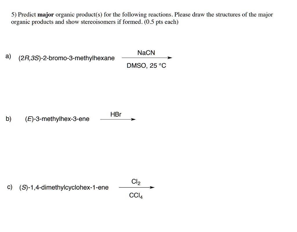 5) Predict major organic product(s) for the following reactions. Please draw the structures of the major organic products and show stereoisomers if formed. (0.5 pts each)

a) (2R,3S)-2-bromo-3-methylhexane 
NaCN / DMSO, 25 °C

b) (E)-3-methylhex-3-ene 
HBr

c) (S)-1,4-dimethylcyclohex-1-ene 
Cl2 / CCl4