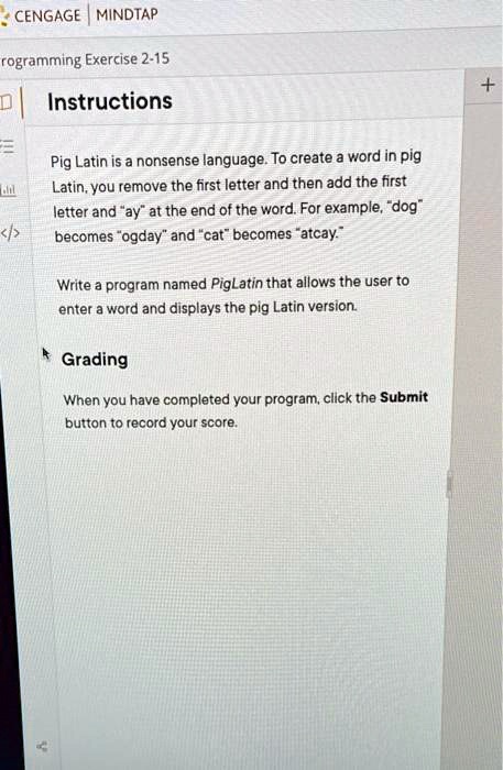 CENGAGE MINDTAP
programming Exercise 2-15
Instructions
Pig Latin is a nonsense language. To create a word in pig
Latin, you remove the first letter and then add the first
letter and "ay" at the end of the word. For example, "dog"
becomes "ogday" and "cat" becomes "atcay."
Write a program named PigLatin that allows the user to
enter a word and displays the pig Latin version.
Grading
When you have completed your program, click the Submit
button to record your score.