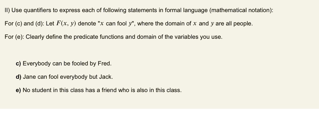 II) Use quantifiers to express each of following statements in formal language (mathematical notation):
For (c) and (d): Let F(x, y) denote "x can fool y", where the domain of x and y are all people.
For (e): Clearly define the predicate functions and domain of the variables you use.

c) Everybody can be fooled by Fred.
d) Jane can fool everybody but Jack.
e) No student in this class has a friend who is also in this class.