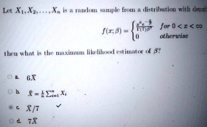 Let X1, X2, …, Xn is a random sample from a distribution with density
f(x; β) = (x^6 e^-(x)/(β))/(Γ(7)β^7)   for  0 < x < ∞
 0    otherwise
then what is the maximum likelihood estimator of β?
a. 6X
b. X̅ = (1)/(n)∑i=1^n Xi
c. X/7
d. 7X