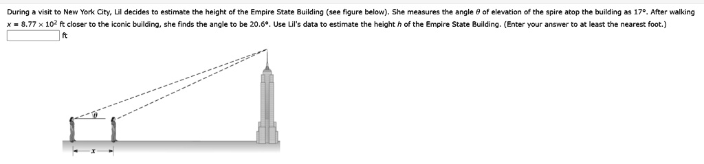 During a visit to New York City, Lil decides to estimate the height of the Empire State Building (see figure below). She measures the angle ? of elevation of the spire atop the building as 17°. After walking x = 8.77 × 10² ft closer to the iconic building, she finds the angle to be 20.6°. Use Lil's data to estimate the height h of the Empire State Building. (Enter your answer to at least the nearest foot.)
ft

ft