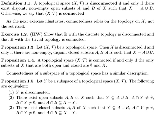 Definition 1.1. A topological space (X, T) is disconnected if and only if there
exist disjoint, non-empty open subsets A and B of X such that X = A cup B.
Otherwise, we say that (X, T) is connected.
As the next exercise illustrates, connectedness relies on the topology on X, not
the set itself.
Exercise 1.2. (HW) Show that (mathbbR) with the discrete topology is disconnected and
that (mathbbR) with the trivial topology is connected.
Proposition 1.3. Let (X, T) be a topological space. Then X is disconnected if and
only if there are non-empty, disjoint closed subsets A, B of X such that X = A cup B.
Proposition 1.4. A topological space (X, T) is connected if and only if the only
subsets of X that are both open and closed are (emptyset) and X.
Connectedness of a subspace of a topological space has a similar description.
Proposition 1.5. Let Y be a subspace of a topological space (X, T). The following
are equivalent:
(1) Y is disconnected.
(2) There exist open subsets A, B of X such that (Y subseteq A cup B), (A cap Y 
eq emptyset),
(B cap Y 
eq emptyset), and (A cap B subseteq X - Y).
(3) There exist closed subsets A, B of X such that (Y subseteq A cup B), (A cap Y 
eq emptyset),
(B cap Y 
eq emptyset), and (A cap B subseteq X - Y).