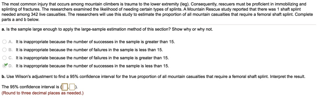 The most common injury that occurs among mountain climbers is trauma to the lower extremity (leg). Consequently, rescuers must be proficient in immobilizing and splinting of fractures. The researchers examined the likelihood of needing certain types of splints. A Mountain Rescue study reported that there was 1 shaft splint needed among 342 live casualties. The researchers will use this study to estimate the proportion of all mountain casualties that require a femoral shaft splint. Complete parts a and b below.
a. Is the sample large enough to apply the large-sample estimation method of this section? Show why or why not.
A. It is inappropriate because the number of successes in the sample is greater than 15.
B. It is inappropriate because the number of failures in the sample is less than 15.
C. It is inappropriate because the number of failures in the sample is greater than 15.
D. It is inappropriate because the number of successes in the sample is less than 15.
b. Use Wilson's adjustment to find a 95% confidence interval for the true proportion of all mountain casualties that require a femoral shaft splint. Interpret the result.
The 95% confidence interval is (, ).
(Round to three decimal places as needed.)
