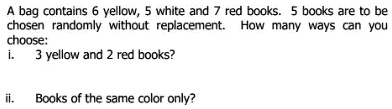 A bag contains 6 yellow, 5 white and 7 red books. 5 books are to be
chosen randomly without replacement. How many ways can you
choose:
i. 3 yellow and 2 red books?
ii. Books of the same color only?