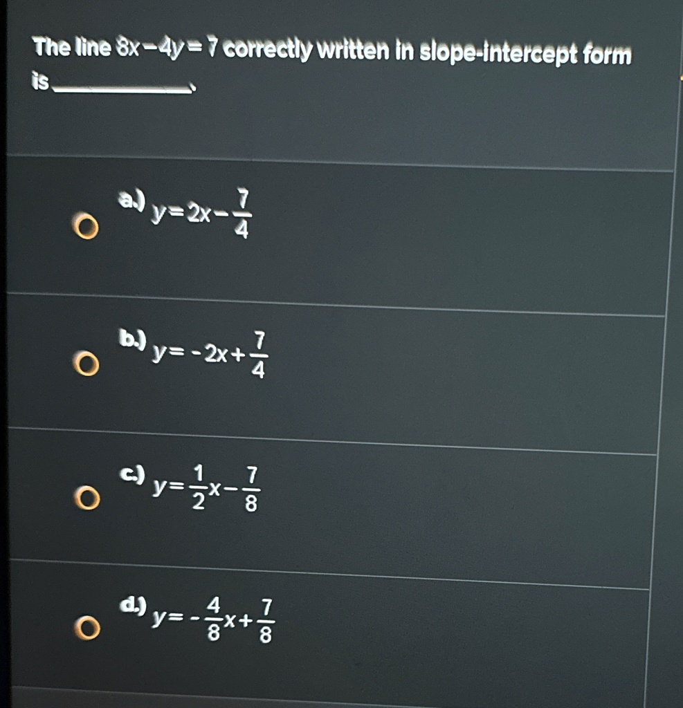 The line 8x - 4y = 7 correctly written in slope-intercept form is
a) y = 2x - (7)/(4)
b) y = -2x + (7)/(4)
c) y = (1)/(2)x - (7)/(8)
d) y = -(4)/(8)x + (7)/(8)