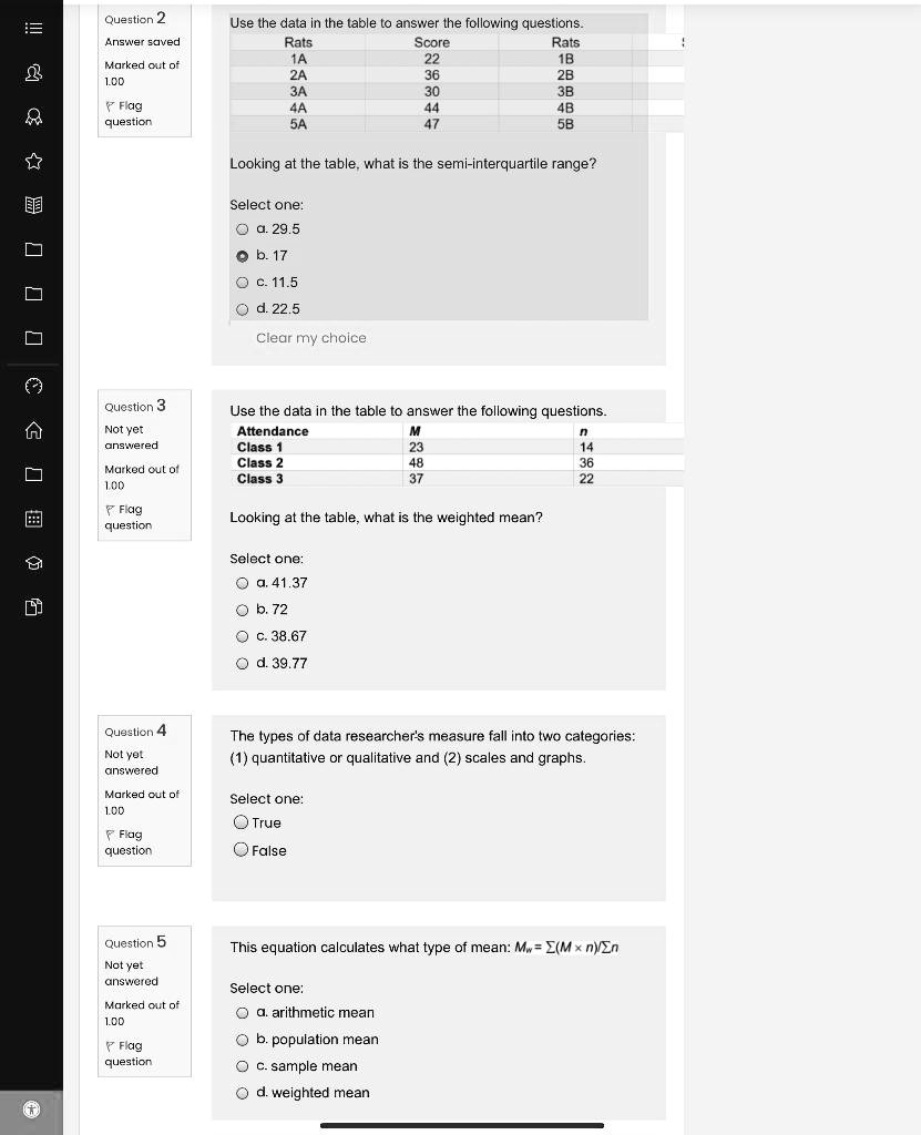 Use the data in the table to answer the following questions.
Rats Score Rats
1A 22 1B
2A 36 2B
3A 30 3B
4A 44 4B
5A 47 5B

Looking at the table, what is the semi-interquartile range?
Select one:
a. 29.5
b. 17
c. 11.5
d. 22.5

Use the data in the table to answer the following questions.
Attendance M n
Class 1 23 14
Class 2 48 36
Class 3 37 22

Looking at the table, what is the weighted mean?
Select one:
a. 41.37
b. 72
c. 38.67
d. 39.77

The types of data researcher's measure fall into two categories: (1) quantitative or qualitative and (2) scales and graphs.
Select one:
True
False

This equation calculates what type of mean: Mw = ?(M × n)/?n
Select one:
a. arithmetic mean
b. population mean
c. sample mean
d. weighted mean