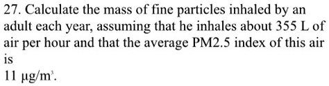27. Calculate the mass of fine particles inhaled by an adult each year, assuming that he inhales about 355 L of air per hour and that the average PM2.5 index of this air is 11 µg/m³.