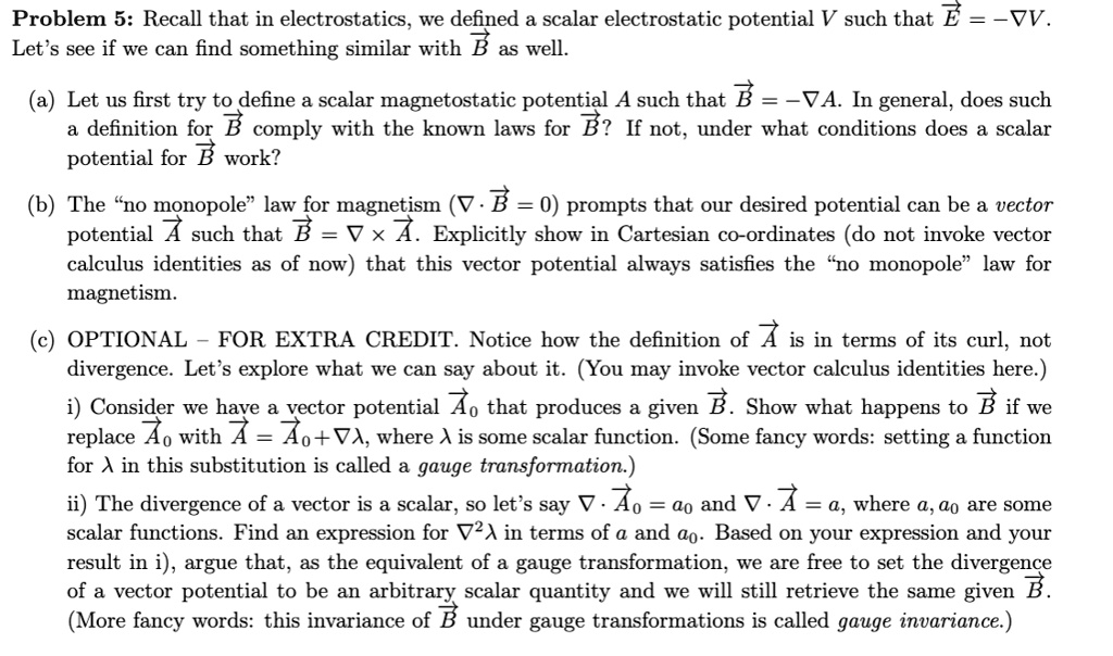 Problem 5: Recall that in electrostatics, we defined a scalar electrostatic potential V such that ?E = ??V. Let's see if we can find something similar with ?B as well.

(a) Let us first try to define a scalar magnetostatic potential A such that ?B = ??A. In general, does such a definition for ?B comply with the known laws for ?B? If not, under what conditions does a scalar potential for ?B work?

(b) The "no monopole" law for magnetism (? ? ?B = 0) prompts that our desired potential can be a vector potential ?A such that ?B = ? !! ?A. Explicitly show in Cartesian co-ordinates (do not invoke vector calculus identities as of now) that this vector potential always satisfies the "no monopole" law for magnetism.

(c) OPTIONAL – FOR EXTRA CREDIT. Notice how the definition of ?A is in terms of its curl, not divergence. Let's explore what we can say about it. (You may invoke vector calculus identities here.)
i) Consider we have a vector potential ?A? that produces a given ?B. Show what happens to ?B if we replace ?A? with ?A = ?A?+??, where ? is some scalar function. (Some fancy words: setting a function for ? in this substitution is called a gauge transformation.)
ii) The divergence of a vector is a scalar, so let's say ? ? ?A? = a? and ? ? ?A = a, where a, a? are some scalar functions. Find an expression for ?²? in terms of a and a?. Based on your expression and your result in i), argue that, as the equivalent of a gauge transformation, we are free to set the divergence of a vector potential to be an arbitrary scalar quantity and we will still retrieve the same given ?B. (More fancy words: this invariance of ?B under gauge transformations is called gauge invariance.)
