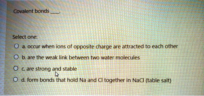 Covalent bonds .

Select one:
a. occur when ions of opposite charge are attracted to each other
b. are the weak link between two water molecules
c. are strong and stable
d. form bonds that hold Na and Cl together in NaCl (table salt)
