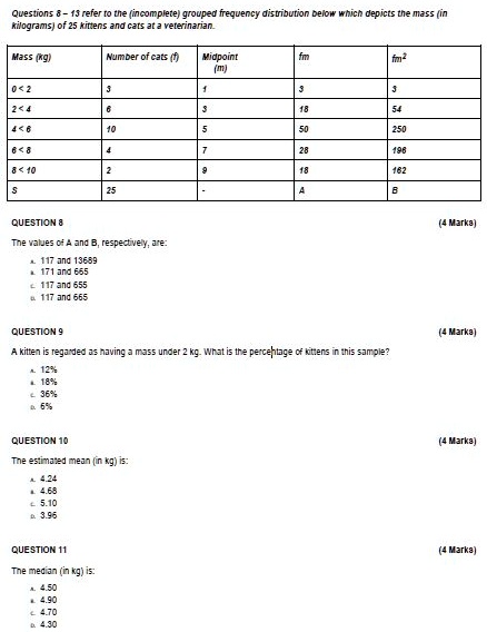 Questions 8-13 refer to the (incomplete) grouped frequency distribution below which depicts the mass (in
kilograms) of 25 kittens and cats at a veterinarian.
Mass (kg)
Number of cats (f)
Midpoint
fm
fm2
(m)
0<2
3
1
3
3
2<4
6
3
18
54
4<6
10
5
50
250
6<8
4
7
28
196
8<10
2
9
18
162
S
25
-
A
B
QUESTION 8
The values of A and B, respectively, are:
A. 117 and 13689
B. 171 and 665
C. 117 and 655
D. 117 and 665
QUESTION 9
A kitten is regarded as having a mass under 2 kg. What is the percentage of kittens in this sample?
A. 12%
B. 18%
C. 36%
D. 6%
QUESTION 10
The estimated mean (in kg) is:
A. 4.24
B. 4.68
C. 5.10
D. 3.96
QUESTION 11
The median (in kg) is:
A. 4.50
B. 4.90
C. 4.70
D. 4.30
(4 Marks)
(4 Marks)
(4 Marks)
(4 Marks)