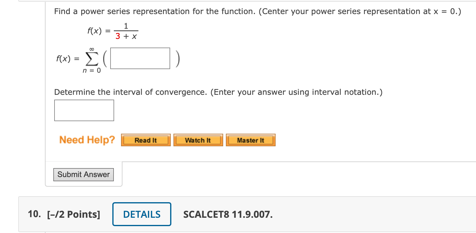 Find a power series representation for the function. (Center your power series representation at x = 0.)
f(x) = 1 / (3 + x)
f(x) = sumn=0^infinity ( )
Determine the interval of convergence. (Enter your answer using interval notation.)