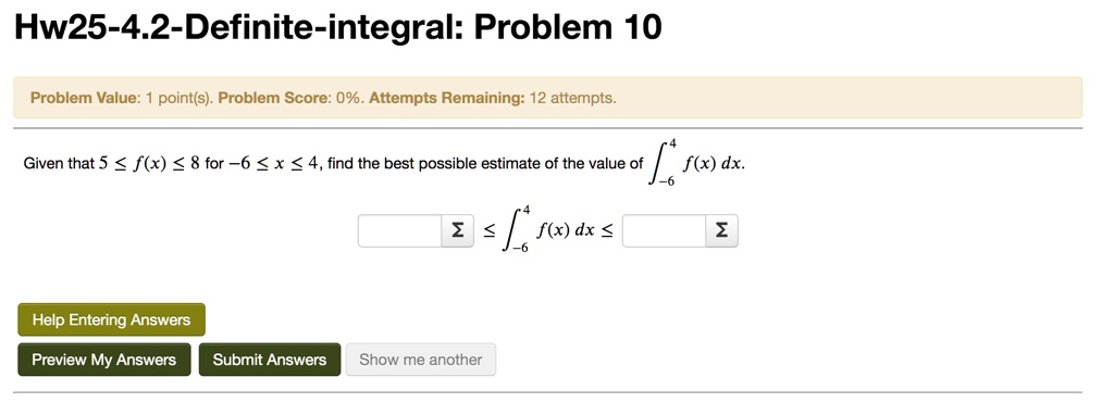Hw25-4.2-Definite-integral: Problem 10
Problem Value: 1 point(s). Problem Score: 0%. Attempts Remaining: 12 attempts.
Given that 5 ? f(x) ? 8 for -6 ? x ? 4, find the best possible estimate of the value of ??? f(x) dx.
? ??? f(x) dx ?
Help Entering Answers
Preview My Answers
Submit Answers
Show me another