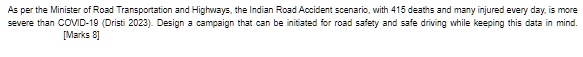 As per the Minister of Road Transportation and Highways, the Indian Road Accident scenario, with 415 deaths and many injured every day, is more severe than COVID-19 (Dristi 2023). Design a campaign that can be initiated for road safety and safe driving while keeping this data in mind.
[Marks 8]