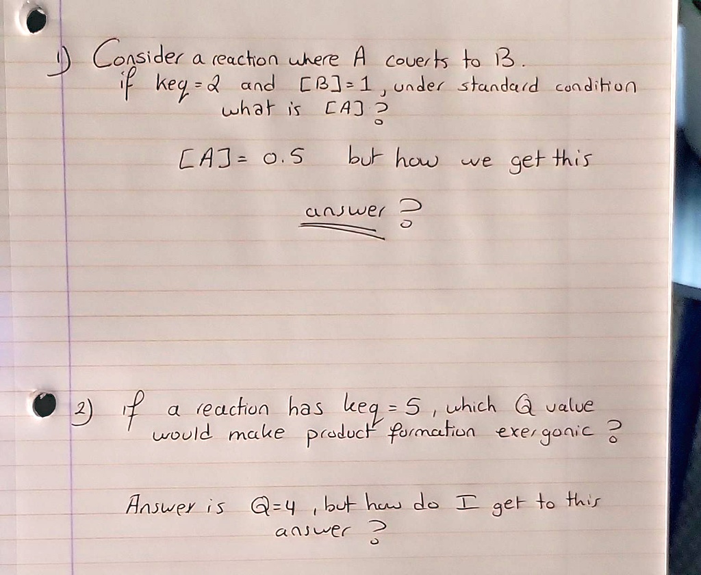 Consider a reaction where A coverts to B.
if keq=2 and [B]=1, under standard condition
what is [A]? 
[A]= 0.5 but how we get this
answer ?
2) if a reaction has keq = 5, which Q value
would make product formation exergonic ?
Answer is Q=4, but how do I get to this
answer ?