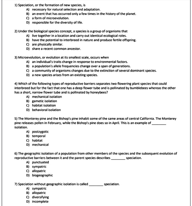 1) Speciation, or the formation of new species, is
A) necessary for natural selection and adaptation.
B) an event that has occurred only a few times in the history of the planet.
C) a form of microevolution.
D) responsible for the diversity of life.
2) Under the biological species concept, a species is a group of organisms that
A) live together in a location and carry out identical ecological roles.
B) have the potential to interbreed in nature and produce fertile offspring.
C) are physically similar.
D) share a recent common ancestor.
3) Microevolution, or evolution at its smallest scale, occurs when
A) an individual's traits change in response to environmental factors.
B) a population's allele frequencies change over a span of generations.
C) a community of organisms changes due to the extinction of several dominant species.
D) a new species arises from an existing species.
4) Which of the following types of reproductive barriers separates two flowering plant species that could
interbreed but for the fact that one has a deep flower tube and is pollinated by bumblebees whereas the other
has a short, narrow flower tube and is pollinated by honeybees?
A) mechanical isolation
B) gametic isolation
C) habitat isolation
D) behavioral isolation
5) The Monterey pine and the Bishop's pine inhabit some of the same areas of central California. The Monterey
pine releases pollen in February, while the Bishop's pine does so in April. This is an example of  isolation.
A) postzygotic
B) temporal
C) habitat
D) mechanical
6) The geographic isolation of a population from other members of the species and the subsequent evolution of
reproductive barriers between it and the parent species describes  speciation.
A) punctuated
B) sympatric
C) allopatric
D) biogeographic
7) Speciation without geographic isolation is called  speciation.
A) sympatric
B) allopatric
C) diversifying
D) incomplete